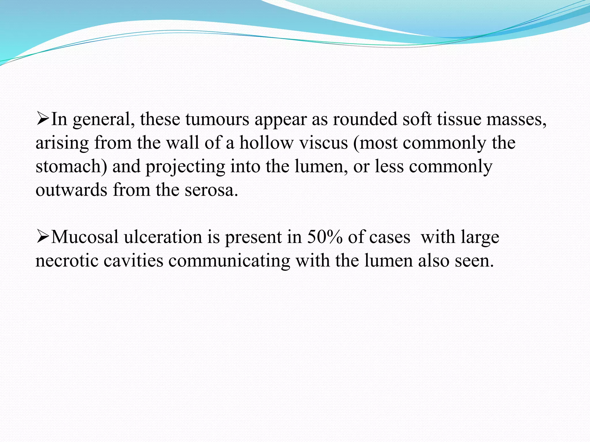 In general, these tumours appear as rounded soft tissue masses,
arising from the wall of a hollow viscus (most commonly the
stomach) and projecting into the lumen, or less commonly
outwards from the serosa.
Mucosal ulceration is present in 50% of cases with large
necrotic cavities communicating with the lumen also seen.
 