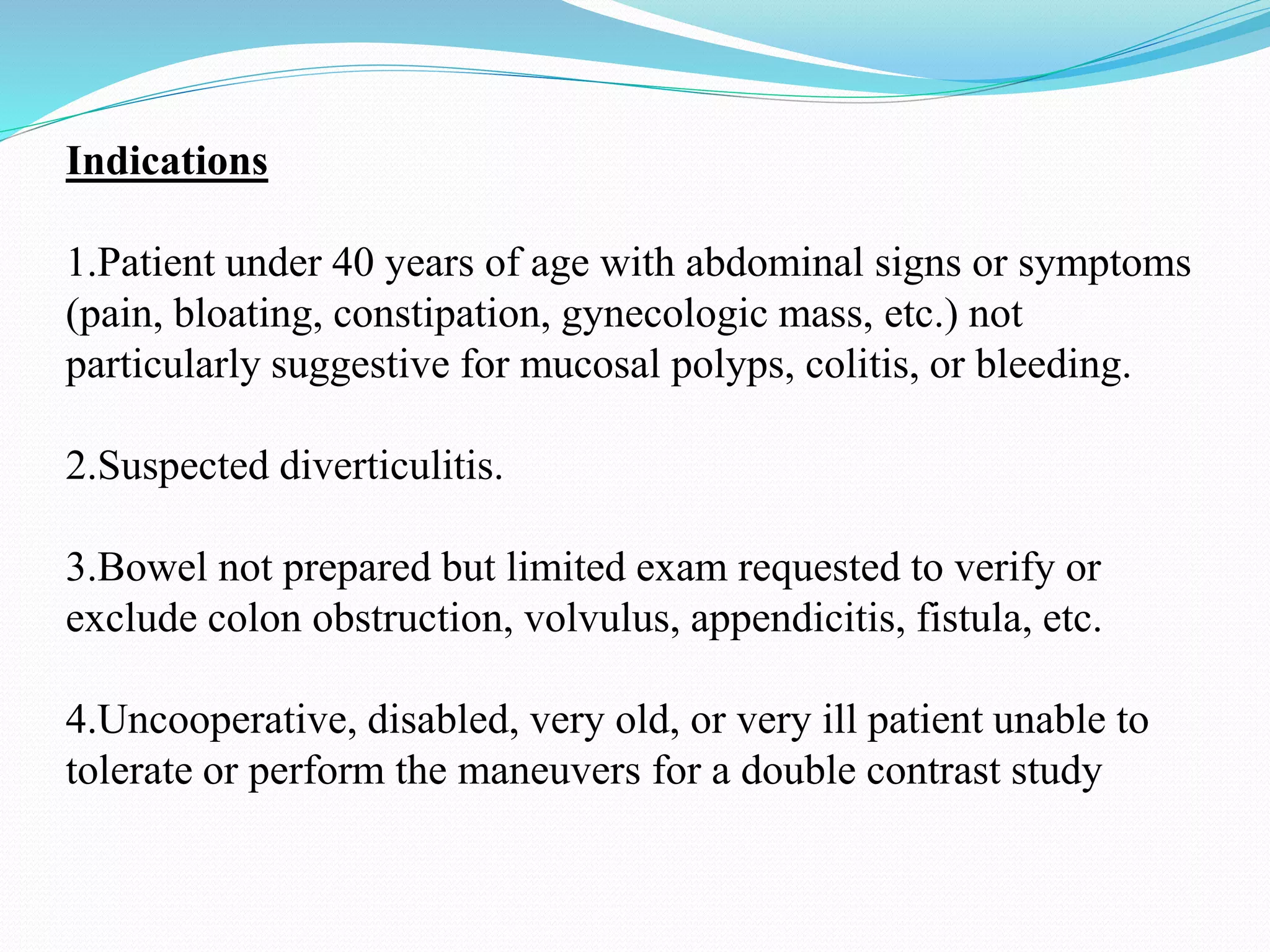Indications
1.Patient under 40 years of age with abdominal signs or symptoms
(pain, bloating, constipation, gynecologic mass, etc.) not
particularly suggestive for mucosal polyps, colitis, or bleeding.
2.Suspected diverticulitis.
3.Bowel not prepared but limited exam requested to verify or
exclude colon obstruction, volvulus, appendicitis, fistula, etc.
4.Uncooperative, disabled, very old, or very ill patient unable to
tolerate or perform the maneuvers for a double contrast study
 
