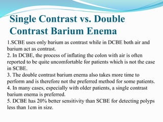 Single Contrast vs. Double
Contrast Barium Enema
1.SCBE uses only barium as contrast while in DCBE both air and
barium act as contrast.
2. In DCBE, the process of inflating the colon with air is often
reported to be quite uncomfortable for patients which is not the case
in SCBE.
3. The double contrast barium enema also takes more time to
perform and is therefore not the preferred method for some patients.
4. In many cases, especially with older patients, a single contrast
barium enema is preferred.
5. DCBE has 20% better sensitivity than SCBE for detecting polyps
less than 1cm in size.
 