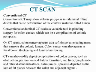 CT SCAN
Conventional CT
Conventional CT may show colonic polyps as intraluminal filling
defects that cause deformation of the contrast material–filled lumen.
Conventional abdominal CT is also a valuable tool in planning
surgery for colon cancer, which can be a complication of colonic
polyposis.
On CT scans, colon cancer appears as a soft tissue–attenuating mass
that narrows the colonic lumen. Colon cancer can also appear as
focal bowel thickening and luminal narrowing.
CT can also readily depict complications of colon cancer, such as
obstruction, perforation and fistula formation, and liver, lymph node,
and other distant metastases. Extraluminal spread is depicted as the
loss of fat planes between the colon and adjacent organs .
 
