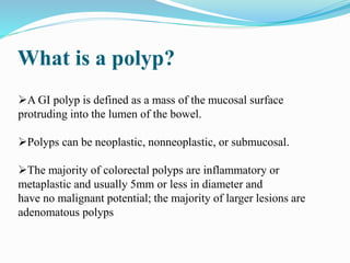 What is a polyp?
A GI polyp is defined as a mass of the mucosal surface
protruding into the lumen of the bowel.
Polyps can be neoplastic, nonneoplastic, or submucosal.
The majority of colorectal polyps are inflammatory or
metaplastic and usually 5mm or less in diameter and
have no malignant potential; the majority of larger lesions are
adenomatous polyps
 