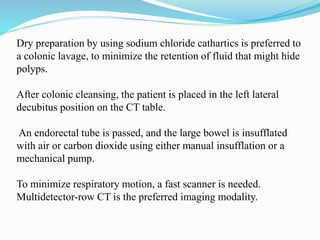 Dry preparation by using sodium chloride cathartics is preferred to
a colonic lavage, to minimize the retention of fluid that might hide
polyps.
After colonic cleansing, the patient is placed in the left lateral
decubitus position on the CT table.
An endorectal tube is passed, and the large bowel is insufflated
with air or carbon dioxide using either manual insufflation or a
mechanical pump.
To minimize respiratory motion, a fast scanner is needed.
Multidetector-row CT is the preferred imaging modality.
 