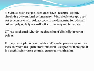 3D virtual colonoscopic techniques have the appeal of truly
simulating conventional colonoscopy , Virtual colonoscopy does
not yet compete with colonoscopy in the demonstration of small
colonic polyps, Polyps smaller than 1 cm may not be detected.
CT has good sensitivity for the detection of clinically important
polyps.
CT may be helpful in less mobile and/or older persons, as well as
those in whom malignant transformation is suspected; therefore, it
is a useful adjunct to a contrast-enhanced examination.
 