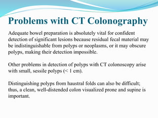 Problems with CT Colonography
Adequate bowel preparation is absolutely vital for confident
detection of significant lesions because residual fecal material may
be indistinguishable from polyps or neoplasms, or it may obscure
polyps, making their detection impossible.
Other problems in detection of polyps with CT colonoscopy arise
with small, sessile polyps (< 1 cm).
Distinguishing polyps from haustral folds can also be difficult;
thus, a clean, well-distended colon visualized prone and supine is
important.
 