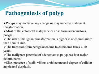 Pathogeniesis of polyp
Polyps may not have any change or may undergo malignant
transformation.
Most of the colorectal malignancies arise from adenomatous
polyps.
The risk of malignant transformation is higher in adenomas more
than 1cm in size.
The transition from benign adenoma to carcinoma takes 7-10
years.
The malignant potential of adenomatous polyp has four major
determinants.
Size, presence of stalk, villous architecture and degree of cellular
atypia and dysplasia.
 
