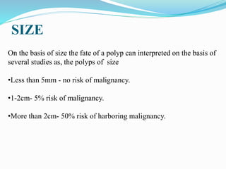 SIZE
On the basis of size the fate of a polyp can interpreted on the basis of
several studies as, the polyps of size
•Less than 5mm - no risk of malignancy.
•1-2cm- 5% risk of malignancy.
•More than 2cm- 50% risk of harboring malignancy.
 