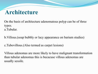 Architecture
On the basis of architecture adenomatous polyp can be of three
types.
a.Tubular.
b.Villous.(soap bubbly or lacy appearance on barium studies)
c.Tubovillous.(Also termed as carpet lesions)
Villous adenomas are more likely to have malignant transformation
than tubular adenomas this is becacuse villous adenomas are
usually sessile.
 