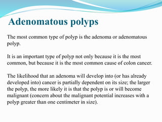 Adenomatous polyps
The most common type of polyp is the adenoma or adenomatous
polyp.
It is an important type of polyp not only because it is the most
common, but because it is the most common cause of colon cancer.
The likelihood that an adenoma will develop into (or has already
developed into) cancer is partially dependent on its size; the larger
the polyp, the more likely it is that the polyp is or will become
malignant (concern about the malignant potential increases with a
polyp greater than one centimeter in size).
 