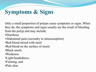 Symptoms & Signs
Only a small proportion of polyps cause symptoms or signs. When
they do, the symptoms and signs usually are the result of bleeding
from the polyp and may include.
•Diarrhoea
•Abdominal pain (secondry to intususseption)
•Red blood mixed with stool
•Red blood on the surface of stools
•Black stools
•Weakness
•Light-headedness,
•Fainting, and
•Pale skin.
 