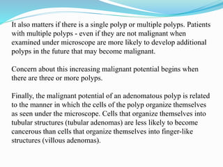 It also matters if there is a single polyp or multiple polyps. Patients
with multiple polyps - even if they are not malignant when
examined under microscope are more likely to develop additional
polyps in the future that may become malignant.
Concern about this increasing malignant potential begins when
there are three or more polyps.
Finally, the malignant potential of an adenomatous polyp is related
to the manner in which the cells of the polyp organize themselves
as seen under the microscope. Cells that organize themselves into
tubular structures (tubular adenomas) are less likely to become
cancerous than cells that organize themselves into finger-like
structures (villous adenomas).
 