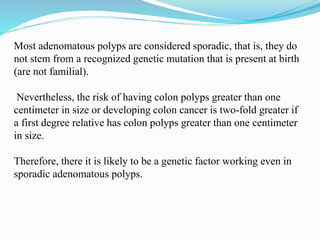 Most adenomatous polyps are considered sporadic, that is, they do
not stem from a recognized genetic mutation that is present at birth
(are not familial).
Nevertheless, the risk of having colon polyps greater than one
centimeter in size or developing colon cancer is two-fold greater if
a first degree relative has colon polyps greater than one centimeter
in size.
Therefore, there it is likely to be a genetic factor working even in
sporadic adenomatous polyps.
 