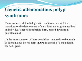 Genetic adenomatous polyp
syndromes
There are several familial, genetic conditions in which the
mutations or the development of mutations are programmed into
an individual's genes from before birth, passed down from
parent to child.
In the most common of these conditions, hundreds to thousands
of adenomatous polyps form (FAP) as a result of a mutation in
the APC gene.
 