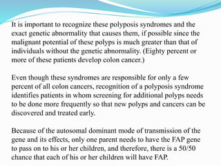 It is important to recognize these polyposis syndromes and the
exact genetic abnormality that causes them, if possible since the
malignant potential of these polyps is much greater than that of
individuals without the genetic abnormality. (Eighty percent or
more of these patients develop colon cancer.)
Even though these syndromes are responsible for only a few
percent of all colon cancers, recognition of a polyposis syndrome
identifies patients in whom screening for additional polyps needs
to be done more frequently so that new polyps and cancers can be
discovered and treated early.
Because of the autosomal dominant mode of transmission of the
gene and its effects, only one parent needs to have the FAP gene
to pass on to his or her children, and therefore, there is a 50/50
chance that each of his or her children will have FAP.
 