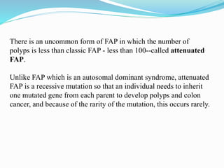 There is an uncommon form of FAP in which the number of
polyps is less than classic FAP - less than 100--called attenuated
FAP.
Unlike FAP which is an autosomal dominant syndrome, attenuated
FAP is a recessive mutation so that an individual needs to inherit
one mutated gene from each parent to develop polyps and colon
cancer, and because of the rarity of the mutation, this occurs rarely.
 