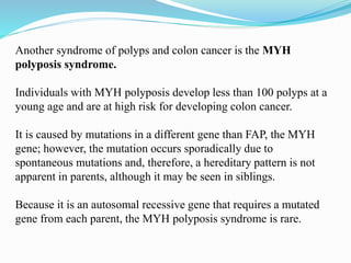 Another syndrome of polyps and colon cancer is the MYH
polyposis syndrome.
Individuals with MYH polyposis develop less than 100 polyps at a
young age and are at high risk for developing colon cancer.
It is caused by mutations in a different gene than FAP, the MYH
gene; however, the mutation occurs sporadically due to
spontaneous mutations and, therefore, a hereditary pattern is not
apparent in parents, although it may be seen in siblings.
Because it is an autosomal recessive gene that requires a mutated
gene from each parent, the MYH polyposis syndrome is rare.
 
