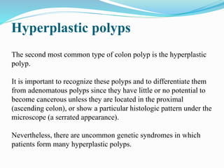Hyperplastic polyps
The second most common type of colon polyp is the hyperplastic
polyp.
It is important to recognize these polyps and to differentiate them
from adenomatous polyps since they have little or no potential to
become cancerous unless they are located in the proximal
(ascending colon), or show a particular histologic pattern under the
microscope (a serrated appearance).
Nevertheless, there are uncommon genetic syndromes in which
patients form many hyperplastic polyps.
 