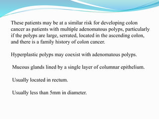 These patients may be at a similar risk for developing colon
cancer as patients with multiple adenomatous polyps, particularly
if the polyps are large, serrated, located in the ascending colon,
and there is a family history of colon cancer.
Hyperplastic polyps may coexist with adenomatous polyps.
Mucous glands lined by a single layer of columnar epithelium.
Usually located in rectum.
Usually less than 5mm in diameter.
 