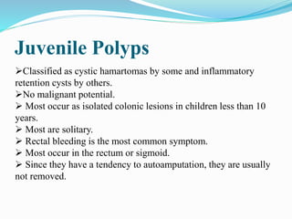 Juvenile Polyps
Classified as cystic hamartomas by some and inflammatory
retention cysts by others.
No malignant potential.
 Most occur as isolated colonic lesions in children less than 10
years.
 Most are solitary.
 Rectal bleeding is the most common symptom.
 Most occur in the rectum or sigmoid.
 Since they have a tendency to autoamputation, they are usually
not removed.
 