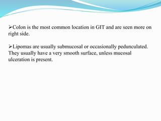 Colon is the most common location in GIT and are seen more on
right side.
Lipomas are usually submucosal or occasionally pedunculated.
They usually have a very smooth surface, unless mucosal
ulceration is present.
 