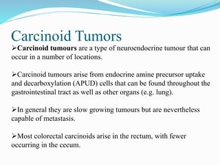 Carcinoid Tumors
Carcinoid tumours are a type of neuroendocrine tumour that can
occur in a number of locations.
Carcinoid tumours arise from endocrine amine precursor uptake
and decarboxylation (APUD) cells that can be found throughout the
gastrointestinal tract as well as other organs (e.g. lung).
In general they are slow growing tumours but are nevertheless
capable of metastasis.
Most colorectal carcinoids arise in the rectum, with fewer
occurring in the cecum.
 