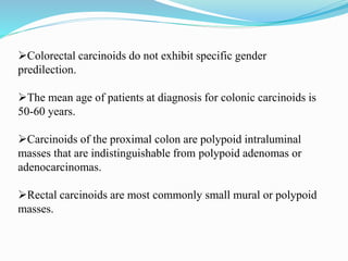 Colorectal carcinoids do not exhibit specific gender
predilection.
The mean age of patients at diagnosis for colonic carcinoids is
50-60 years.
Carcinoids of the proximal colon are polypoid intraluminal
masses that are indistinguishable from polypoid adenomas or
adenocarcinomas.
Rectal carcinoids are most commonly small mural or polypoid
masses.
 