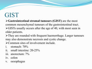 GIST
Gastrointestinal stromal tumours (GIST) are the most
common mesenchymal tumours of the gastrointestinal tract.
GISTs usually occurs after the age of 40, with most seen in
older patients.
They are rounded with frequent haemorrhage. Larger tumours
may also demonstrate necrosis and cystic change.
Common sites of involvement include.
i. stomach: 70%
ii. small intestine: 20-25%
iii. anorectum: 7%
iv. colon
v. oesophagus
 