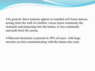 In general, these tumours appear as rounded soft tissue masses,
arising from the wall of a hollow viscus (most commonly the
stomach) and projecting into the lumen, or less commonly
outwards from the serosa.
Mucosal ulceration is present in 50% of cases with large
necrotic cavities communicating with the lumen also seen.
 