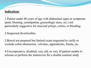 Indications
1.Patient under 40 years of age with abdominal signs or symptoms
(pain, bloating, constipation, gynecologic mass, etc.) not
particularly suggestive for mucosal polyps, colitis, or bleeding.
2.Suspected diverticulitis.
3.Bowel not prepared but limited exam requested to verify or
exclude colon obstruction, volvulus, appendicitis, fistula, etc.
4.Uncooperative, disabled, very old, or very ill patient unable to
tolerate or perform the maneuvers for a double contrast study
 