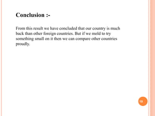Conclusion :-
From this result we have concluded that our country is much
back than other foreign countries. But if we mold to try
something small on it then we can compare other countries
proudly.
19
 