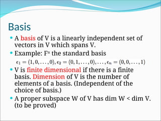 Basis
 A basis of V is a linearly independent set of
vectors in V which spans V.
 Example: Fn
the standard basis
 V is finite dimensional if there is a finite
basis. Dimension of V is the number of
elements of a basis. (Independent of the
choice of basis.)
 A proper subspace W of V has dim W < dim V.
(to be proved)
 