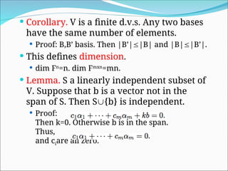  Corollary. V is a finite d.v.s. Any two bases
have the same number of elements.
 Proof: B,B’ basis. Then |B’||B| and |B||B’|.
 This defines dimension.
 dim Fn
=n. dim Fmxn
=mn.
 Lemma. S a linearly independent subset of
V. Suppose that b is a vector not in the
span of S. Then S{b} is independent.
 Proof:
Then k=0. Otherwise b is in the span.
Thus,
and ciare all zero.
 