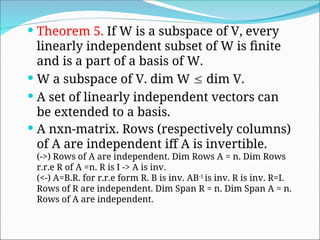  Theorem 5. If W is a subspace of V, every
linearly independent subset of W is finite
and is a part of a basis of W.
 W a subspace of V. dim W  dim V.
 A set of linearly independent vectors can
be extended to a basis.
 A nxn-matrix. Rows (respectively columns)
of A are independent iff A is invertible.
(->) Rows of A are independent. Dim Rows A = n. Dim Rows
r.r.e R of A =n. R is I -> A is inv.
(<-) A=B.R. for r.r.e form R. B is inv. AB-1
is inv. R is inv. R=I.
Rows of R are independent. Dim Span R = n. Dim Span A = n.
Rows of A are independent.
 