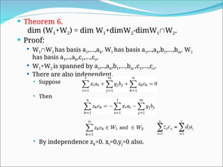  Theorem 6.
dim (W1+W2) = dim W1+dimW2-dimW1W2.
 Proof:
 W1W2 has basis a1,…,ak. W1 has basis a1,..,ak,b1,…,bm. W2
has basis a1,..,ak,c1,…,cn.
 W1+W2 is spanned by a1,..,ak,b1,…,bm ,c1,…,cn.
 There are also independent.
 Suppose
 Then
 By independence zk=0. xi=0,yj=0 also.
 