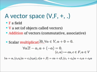 A vector space (V,F, +, .)
 F a field
 V a set (of objects called vectors)
 Addition of vectors (commutative, associative)
 Scalar multiplications
 