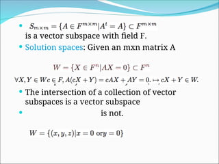 
is a vector subspace with field F.
 Solution spaces: Given an mxn matrix A
 Example x+y+z=0 in R3
. x+y+z=1 (no)
 The intersection of a collection of vector
subspaces is a vector subspace
 is not.
 