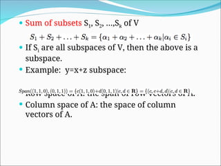  Sum of subsets S1, S2, …,Sk of V
 If Si are all subspaces of V, then the above is a
subspace.
 Example: y=x+z subspace:
 Row space of A: the span of row vectors of A.
 Column space of A: the space of column
vectors of A.
 