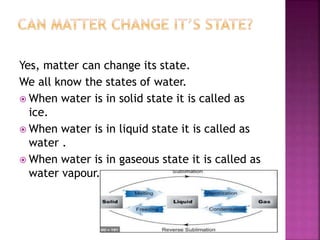 Yes, matter can change its state.
We all know the states of water.
 When water is in solid state it is called as
ice.
 When water is in liquid state it is called as
water .
 When water is in gaseous state it is called as
water vapour.
 