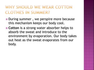  During summer , we perspire more because
this mechanism keeps our body cool.
 Cotton is a strong water absorber helps to
absorb the sweat and introduce to the
environment by evaporation. Our body takes
out heat as the sweat evaporates from our
body.
 