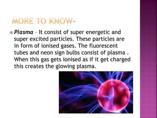  Plasma – It consist of super energetic and
super excited particles. These particles are
in form of ionised gases. The fluorescent
tubes and neon sign bulbs consist of plasma .
When this gas gets ionised as if it get charged
this creates the glowing plasma.
 