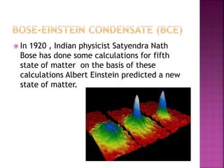  In 1920 , Indian physicist Satyendra Nath
Bose has done some calculations for fifth
state of matter on the basis of these
calculations Albert Einstein predicted a new
state of matter.
 