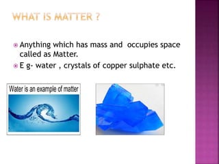  Anything which has mass and occupies space
called as Matter.
 E g- water , crystals of copper sulphate etc.
 
