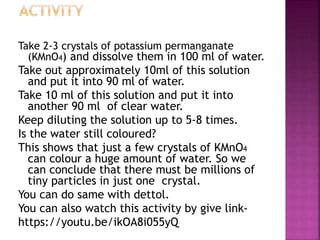 Take 2-3 crystals of potassium permanganate
(KMnO4) and dissolve them in 100 ml of water.
Take out approximately 10ml of this solution
and put it into 90 ml of water.
Take 10 ml of this solution and put it into
another 90 ml of clear water.
Keep diluting the solution up to 5-8 times.
Is the water still coloured?
This shows that just a few crystals of KMnO4
can colour a huge amount of water. So we
can conclude that there must be millions of
tiny particles in just one crystal.
You can do same with dettol.
You can also watch this activity by give link-
https://youtu.be/ikOA8i055yQ
 