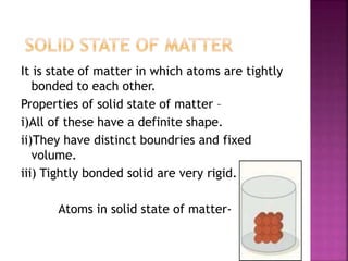 It is state of matter in which atoms are tightly
bonded to each other.
Properties of solid state of matter –
i)All of these have a definite shape.
ii)They have distinct boundries and fixed
volume.
iii) Tightly bonded solid are very rigid.
Atoms in solid state of matter-
 
