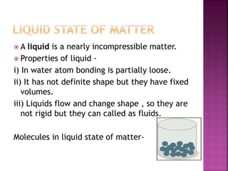  A liquid is a nearly incompressible matter.
 Properties of liquid -
i) In water atom bonding is partially loose.
ii) It has not definite shape but they have fixed
volumes.
iii) Liquids flow and change shape , so they are
not rigid but they can called as fluids.
Molecules in liquid state of matter-
 