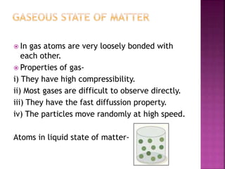  In gas atoms are very loosely bonded with
each other.
 Properties of gas-
i) They have high compressibility.
ii) Most gases are difficult to observe directly.
iii) They have the fast diffussion property.
iv) The particles move randomly at high speed.
Atoms in liquid state of matter-
 