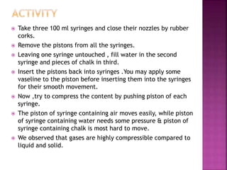  Take three 100 ml syringes and close their nozzles by rubber
corks.
 Remove the pistons from all the syringes.
 Leaving one syringe untouched , fill water in the second
syringe and pieces of chalk in third.
 Insert the pistons back into syringes .You may apply some
vaseline to the piston before inserting them into the syringes
for their smooth movement.
 Now ,try to compress the content by pushing piston of each
syringe.
 The piston of syringe containing air moves easily, while piston
of syringe containing water needs some pressure & piston of
syringe containing chalk is most hard to move.
 We observed that gases are highly compressible compared to
liquid and solid.
 