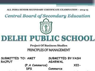ALL INDIA SENIOR SECONDARY CERTIFICATE EXAMINATION – 2014-15
Project Of Business Studies
PRINCIPLES OF MANAGEMENT
SUBMITTED TO: AMIT
RAJPUT
(P.A Commerce)
DPS
SUBMITTED BY:YASH
AGARWAL
XII-
Commerce
 