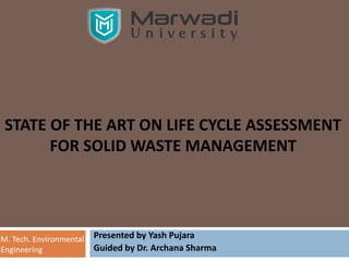 STATE OF THE ART ON LIFE CYCLE ASSESSMENT
FOR SOLID WASTE MANAGEMENT
Presented by Yash Pujara
Guided by Dr. Archana Sharma
M. Tech. Environmental
Engineering
 