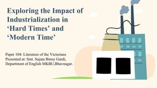 Exploring the Impact of
Industrialization in
‘Hard Times’ and
‘Modern Time’
Paper 104: Literature of the Victorians
Presented at: Smt. Sujata Binoy Gardi,
Department of English MKBU,Bhavnagar.
 