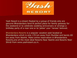 Yash Resort is a dream floated by a group of friends who are genuine Bhandardara fans!!A perfect place for family getaway for the weekend or to celebrate wedding anniversary or arrange a birthday party of a near one or to ‘patao’ your ‘naraaz’ beloved. Bhandardara  Resorts  is a popular vacation spot located at Bhandardara which is only 170 km away from Mumbai and barely 65 km away from Nashik. Make online reservation in Bhandardara Resorts,one of the most ideal Resorts Near Nashik and Resorts Near Shirdi from www.yashresort.co.in. 
